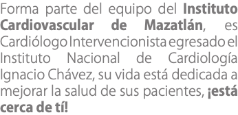 Forma parte del equipo del Instituto Cardiovascular de Mazatlán, es Cardiólogo Intervencionista egresado el Instituto Nacional de Cardiología Ignacio Chávez, su vida está dedicada a mejorar la salud de sus pacientes, ¡está cerca de tí!
