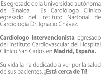 &nbsp;Es egresado de la Universidad autónoma de Sinaloa. Es Cardiólogo Clínico egresado del Instituto Nacional de Cardiología Dr. Ignacio Chávez. Cardiologo Intervencionista egresado del Instituto Cardiovascular del Hospital Clínico San Carlos en Madrid, España. Su vida la ha dedicado a ver por la salud de sus pacientes, ¡Está cerca de Tí!