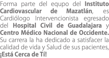 Forma parte del equpo del Instituto Cardiovascular de Mazatlán, es Cardiólogo Intervencionista egresado del Hospital Civil de Guadalajara y Centro Médico Nacional de Occidente. Su carrera la ha dedicado a satisfacer la calidad de vida y Salud de sus pacientes, ¡Está Cerca de Tí!