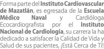 Forma parte del Instituto Cardiovascular de Mazatlán, es egresada de la Escuela Médico Naval y Cardióloga Ecocardiografista por el Instituto Nacional de Cardiología, su carrera la ha dedicado a satisfacer la Calidad de Vida y Salud de sus pacientes, ¡Está Cerca de Tí!