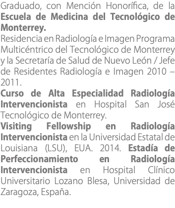 Graduado, con Mención Honorífica, de la Escuela de Medicina del Tecnológico de Monterrey. Residencia en Radiología e Imagen Programa Multicéntrico del Tecnológico de Monterrey y la Secretaría de Salud de Nuevo León / Jefe de Residentes Radiología e Imagen 2010 – 2011. Curso de Alta Especialidad Radiología Intervencionista en Hospital San José Tecnológico de Monterrey. Visiting Fellowship en Radiología Intervencionista en la Universidad Estatal de Louisiana (LSU), EUA. 2014. Estadía de Perfeccionamiento en Radiología Intervencionista en Hospital Clínico Universitario Lozano Blesa, Universidad de Zaragoza, España.