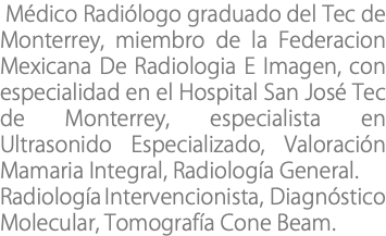  Médico Radiólogo graduado del Tec de Monterrey, miembro de la Federacion Mexicana De Radiologia E Imagen, con especialidad en el Hospital San José Tec de Monterrey, especialista en Ultrasonido Especializado, Valoración Mamaria Integral, Radiología General. Radiología Intervencionista, Diagnóstico Molecular, Tomografía Cone Beam.