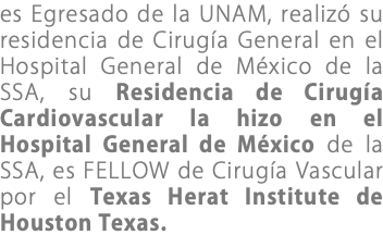 es Egresado de la UNAM, realizó su residencia de Cirugía General en el Hospital General de México de la SSA, su Residencia de Cirugía Cardiovascular la hizo en el Hospital General de México de la SSA, es FELLOW de Cirugía Vascular por el Texas Herat Institute de Houston Texas.