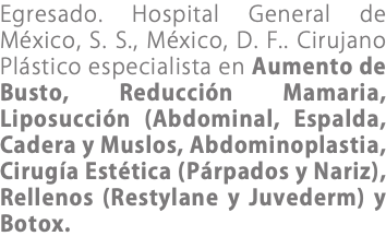 Egresado. Hospital General de México, S. S., México, D. F.. Cirujano Plástico especialista en Aumento de Busto, Reducción Mamaria, Liposucción (Abdominal, Espalda, Cadera y Muslos, Abdominoplastia, Cirugía Estética (Párpados y Nariz), Rellenos (Restylane y Juvederm) y Botox.