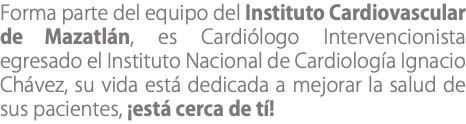Forma parte del equipo del Instituto Cardiovascular de Mazatlán, es Cardiólogo Intervencionista egresado el Instituto Nacional de Cardiología Ignacio Chávez, su vida está dedicada a mejorar la salud de sus pacientes, ¡está cerca de tí!