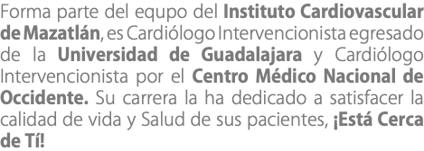 Forma parte del equpo del Instituto Cardiovascular de Mazatlán, es Cardiólogo Intervencionista egresado de la Universidad de Guadalajara y Cardiólogo Intervencionista por el Centro Médico Nacional de Occidente. Su carrera la ha dedicado a satisfacer la calidad de vida y Salud de sus pacientes, ¡Está Cerca de Tí!