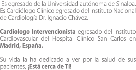  Es egresado de la Universidad autónoma de Sinaloa. Es Cardiólogo Clínico egresado del Instituto Nacional de Cardiología Dr. Ignacio Chávez. Cardiologo Intervencionista egresado del Instituto Cardiovascular del Hospital Clínico San Carlos en Madrid, España. Su vida la ha dedicado a ver por la salud de sus pacientes, ¡Está cerca de Tí!