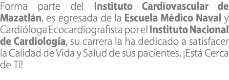 Forma parte del Instituto Cardiovascular de Mazatlán, es egresada de la Escuela Médico Naval y Cardióloga Ecocardiografista por el Instituto Nacional de Cardiología, su carrera la ha dedicado a satisfacer la Calidad de Vida y Salud de sus pacientes, ¡Está Cerca de Tí!