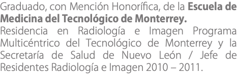 Graduado, con Mención Honorífica, de la Escuela de Medicina del Tecnológico de Monterrey. Residencia en Radiología e Imagen Programa Multicéntrico del Tecnológico de Monterrey y la Secretaría de Salud de Nuevo León / Jefe de Residentes Radiología e Imagen 2010 – 2011.