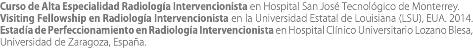 Curso de Alta Especialidad Radiología Intervencionista en Hospital San José Tecnológico de Monterrey. Visiting Fellowship en Radiología Intervencionista en la Universidad Estatal de Louisiana (LSU), EUA. 2014. Estadía de Perfeccionamiento en Radiología Intervencionista en Hospital Clínico Universitario Lozano Blesa, Universidad de Zaragoza, España.