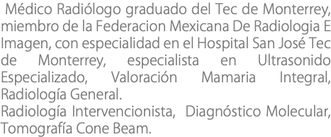  Médico Radiólogo graduado del Tec de Monterrey, miembro de la Federacion Mexicana De Radiologia E Imagen, con especialidad en el Hospital San José Tec de Monterrey, especialista en Ultrasonido Especializado, Valoración Mamaria Integral, Radiología General. Radiología Intervencionista, Diagnóstico Molecular, Tomografía Cone Beam.