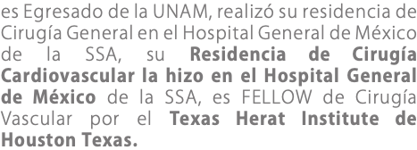 es Egresado de la UNAM, realizó su residencia de Cirugía General en el Hospital General de México de la SSA, su Residencia de Cirugía Cardiovascular la hizo en el Hospital General de México de la SSA, es FELLOW de Cirugía Vascular por el Texas Herat Institute de Houston Texas.