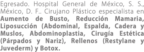 Egresado. Hospital General de México, S. S., México, D. F.. Cirujano Plástico especialista en Aumento de Busto, Reducción Mamaria, Liposucción (Abdominal, Espalda, Cadera y Muslos, Abdominoplastia, Cirugía Estética (Párpados y Nariz), Rellenos (Restylane y Juvederm) y Botox.