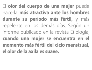 El olor del cuerpo de una mujer puede hacerla más atractiva ante los hombres durante su período más fértil, y más repelente en los demás días. Según un informe publicado en la revista Etiología, cuando una mujer se encuentra en el momento más fértil del ciclo menstrual, el olor de la axila es suave. 