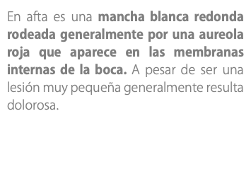 En afta es una mancha blanca redonda rodeada generalmente por una aureola roja que aparece en las membranas internas de la boca. A pesar de ser una lesión muy pequeña generalmente resulta dolorosa. 