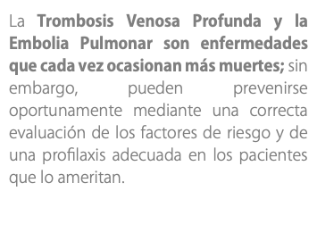 La Trombosis Venosa Profunda y la Embolia Pulmonar son enfermedades que cada vez ocasionan más muertes; sin embargo, pueden prevenirse oportunamente mediante una correcta evaluación de los factores de riesgo y de una profilaxis adecuada en los pacientes que lo ameritan.