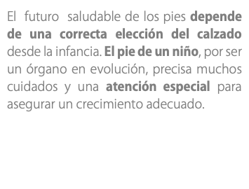 El futuro saludable de los pies depende de una correcta elección del calzado desde la infancia. El pie de un niño, por ser un órgano en evolución, precisa muchos cuidados y una atención especial para asegurar un crecimiento adecuado.