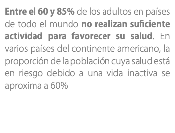 Entre el 60 y 85% de los adultos en países de todo el mundo no realizan suficiente actividad para favorecer su salud. En varios países del continente americano, la proporción de la población cuya salud está en riesgo debido a una vida inactiva se aproxima a 60%