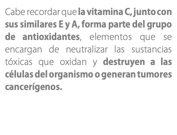 Cabe recordar que la vitamina C, junto con sus similares E y A, forma parte del grupo de antioxidantes, elementos que se encargan de neutralizar las sustancias tóxicas que oxidan y destruyen a las células del organismo o generan tumores cancerígenos. 