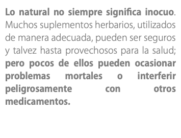 Lo natural no siempre significa inocuo. Muchos suplementos herbarios, utilizados de manera adecuada, pueden ser seguros y talvez hasta provechosos para la salud; pero pocos de ellos pueden ocasionar problemas mortales o interferir peligrosamente con otros medicamentos. 