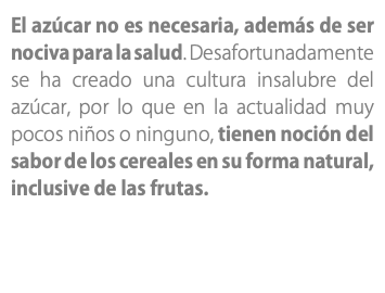 El azúcar no es necesaria, además de ser nociva para la salud. Desafortunadamente se ha creado una cultura insalubre del azúcar, por lo que en la actualidad muy pocos niños o ninguno, tienen noción del sabor de los cereales en su forma natural, inclusive de las frutas.