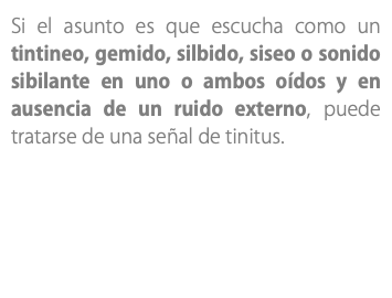 Si el asunto es que escucha como un tintineo, gemido, silbido, siseo o sonido sibilante en uno o ambos oídos y en ausencia de un ruido externo, puede tratarse de una señal de tinitus. 