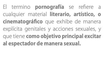 El termino pornografía se refiere a cualquier material literario, artístico, o cinematográfico que exhibe de manera explícita genitales y acciones sexuales, y que tiene como objetivo principal excitar al espectador de manera sexual.