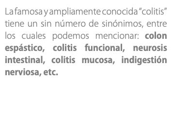 La famosa y ampliamente conocida “colitis” tiene un sin número de sinónimos, entre los cuales podemos mencionar: colon espástico, colitis funcional, neurosis intestinal, colitis mucosa, indigestión nerviosa, etc.