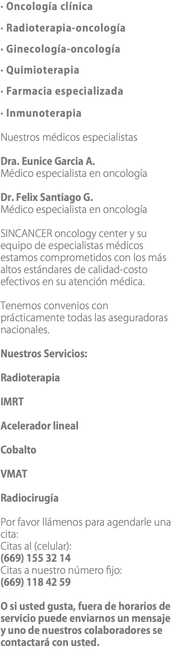 · Oncología clínica · Radioterapia-oncología · Ginecología-oncología · Quimioterapia · Farmacia especializada · Inmunoterapia Nuestros médicos especialistas Dra. Eunice Garcia A. Médico especialista en oncología Dr. Felix Santiago G. Médico especialista en oncología SINCANCER oncology center y su equipo de especialistas médicos estamos comprometidos con los más altos estándares de calidad-costo efectivos en su atención médica. Tenemos convenios con prácticamente todas las aseguradoras nacionales. Nuestros Servicios: Radioterapia IMRT Acelerador lineal Cobalto VMAT Radiocirugía Por favor llámenos para agendarle una cita: Citas al (celular): (669) 155 32 14 Citas a nuestro número fijo: (669) 118 42 59 O si usted gusta, fuera de horarios de servicio puede enviarnos un mensaje y uno de nuestros colaboradores se contactará con usted.