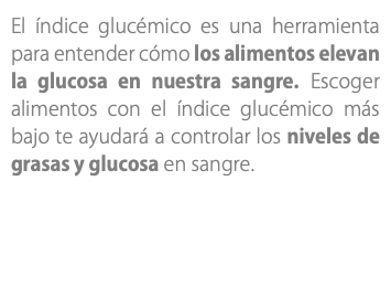 El índice glucémico es una herramienta para entender cómo los alimentos elevan la glucosa en nuestra sangre. Escoger alimentos con el índice glucémico más bajo te ayudará a controlar los niveles de grasas y glucosa en sangre.