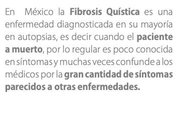 En México la Fibrosis Quística es una enfermedad diagnosticada en su mayoría en autopsias, es decir cuando el paciente a muerto, por lo regular es poco conocida en síntomas y muchas veces confunde a los médicos por la gran cantidad de síntomas parecidos a otras enfermedades.
