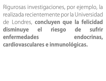 Rigurosas investigaciones, por ejemplo, la realizada recientemente por la Universidad de Londres, concluyen que la felicidad disminuye el riesgo de sufrir enfermedades endocrinas, cardiovasculares e inmunológicas.