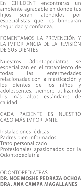 En CHILDENT encontraras un ambiente agradable en donde tus hijos serán atendidos por especialistas que les brindaran seguridad y confianza. FOMENTAMOS LA PREVENCIÓN Y LA IMPORTANCIA DE LA REVISIÓN DE SUS DIENTES Nuestros Odontopediatras se especializan en el tratamiento de todas las enfermedades relacionadas con la masticación y los dientes de los niños y adolescentes, siempre utilizando los más altos estándares de calidad. CADA PACIENTE ES NUESTRO CASO MÁS IMPORTANTE Instalaciones lúdicas Padres bien informados Trato personalizado Profesionales apasionados por la OdontopediatrÍa ODONTOPEDIATRAS DR. NOE MOSHE PEDRAZA OCHOA DRA. ANA CAMPA MAGALLANES