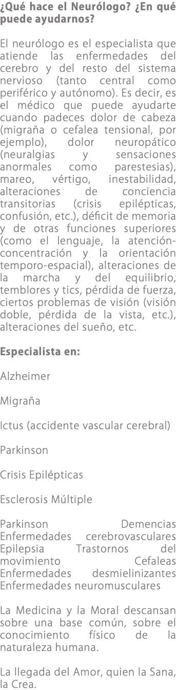 ¿Qué hace el Neurólogo? ¿En qué puede ayudarnos? El neurólogo es el especialista que atiende las enfermedades del cerebro y del resto del sistema nervioso (tanto central como periférico y autónomo). Es decir, es el médico que puede ayudarte cuando padeces dolor de cabeza (migraña o cefalea tensional, por ejemplo), dolor neuropático (neuralgias y sensaciones anormales como parestesias), mareo, vértigo, inestabilidad, alteraciones de conciencia transitorias (crisis epilépticas, confusión, etc.), déﬁcit de memoria y de otras funciones superiores (como el lenguaje, la atención-concentración y la orientación temporo-espacial), alteraciones de la marcha y del equilibrio, temblores y tics, pérdida de fuerza, ciertos problemas de visión (visión doble, pérdida de la vista, etc.), alteraciones del sueño, etc. Especialista en: Alzheimer Migraña Ictus (accidente vascular cerebral) Parkinson Crisis Epilépticas Esclerosis Múltiple Parkinson Demencias Enfermedades cerebrovasculares Epilepsia Trastornos del movimiento Cefaleas Enfermedades desmielinizantes Enfermedades neuromusculares La Medicina y la Moral descansan sobre una base común, sobre el conocimiento físico de la naturaleza humana. La llegada del Amor, quien la Sana, la Crea.